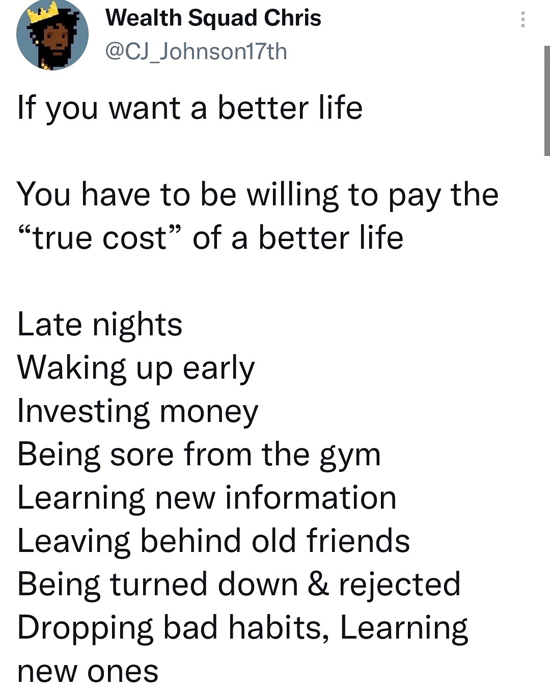 Post by Chris Johnson: If you want a better life, you have to be willing to pay the true cost of a better life. Late nights, waking up early, investing money, being sore from the gym, learning new information, leaving behind old friends, being turned down and rejected, dropping bad habits and learning new ones.